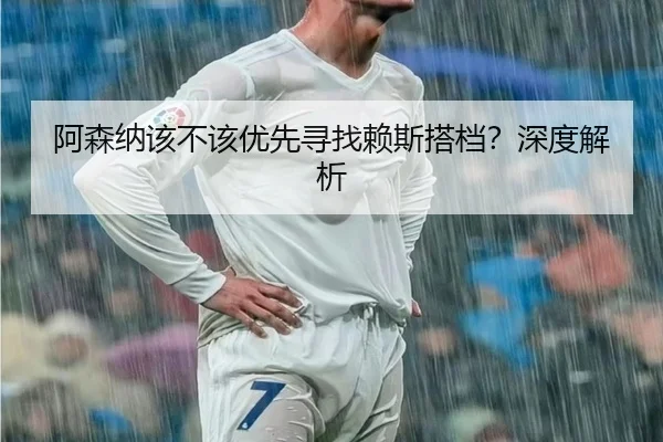 阿森纳该不该优先寻找赖斯搭档？深度解析